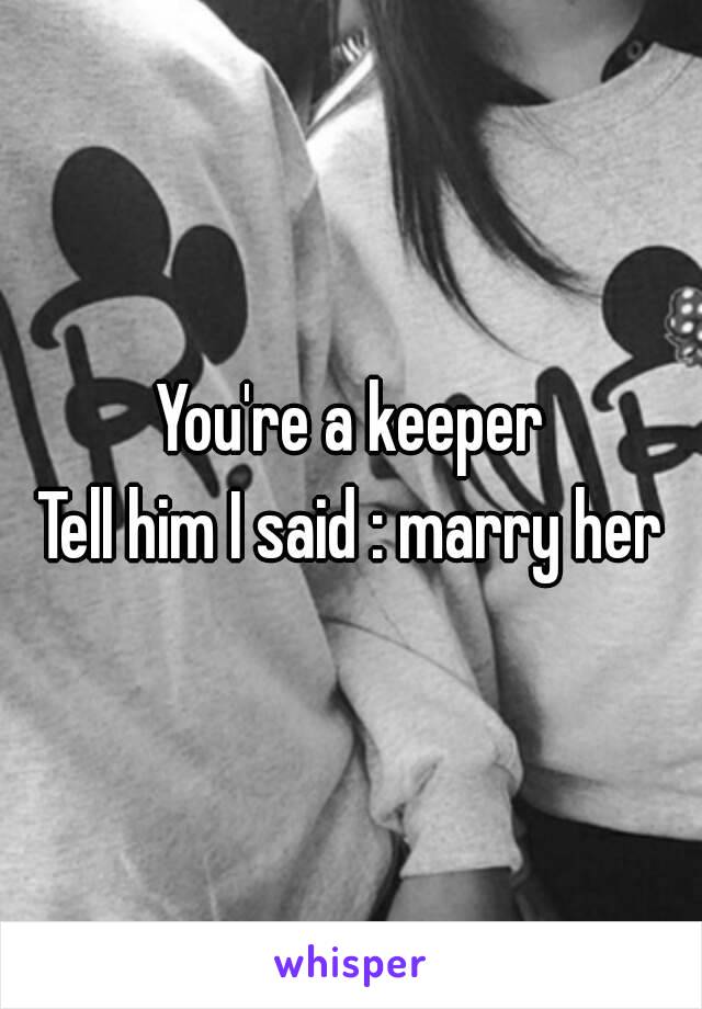 You're a keeper
Tell him I said : marry her