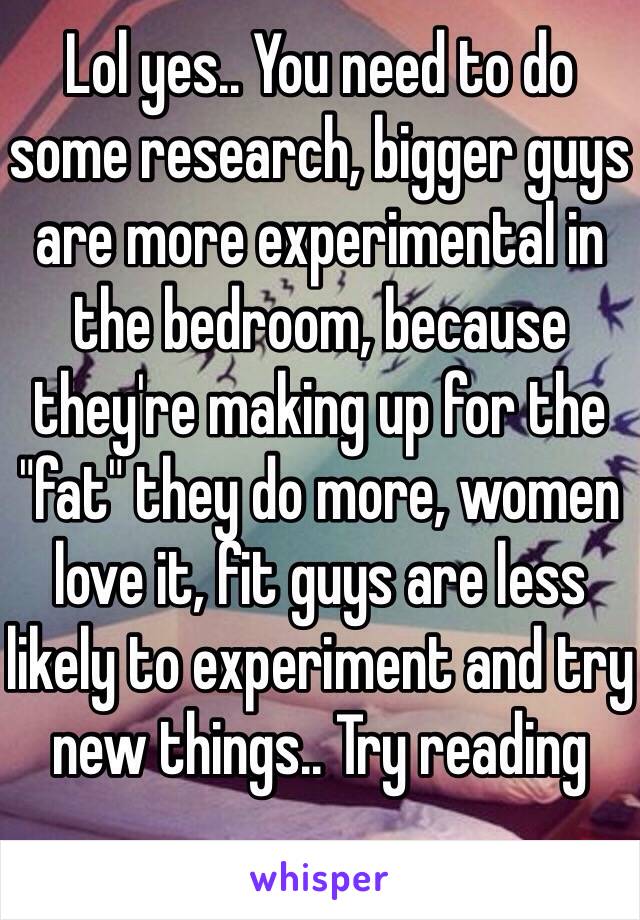 Lol yes.. You need to do some research, bigger guys are more experimental in the bedroom, because they're making up for the "fat" they do more, women love it, fit guys are less likely to experiment and try new things.. Try reading