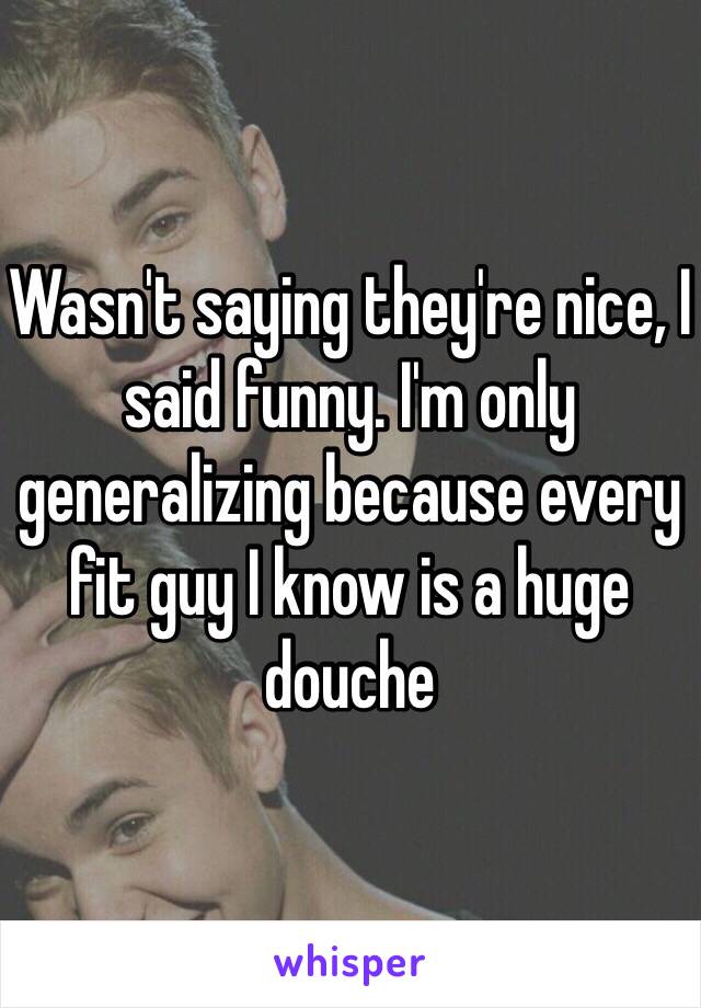 Wasn't saying they're nice, I said funny. I'm only generalizing because every fit guy I know is a huge douche