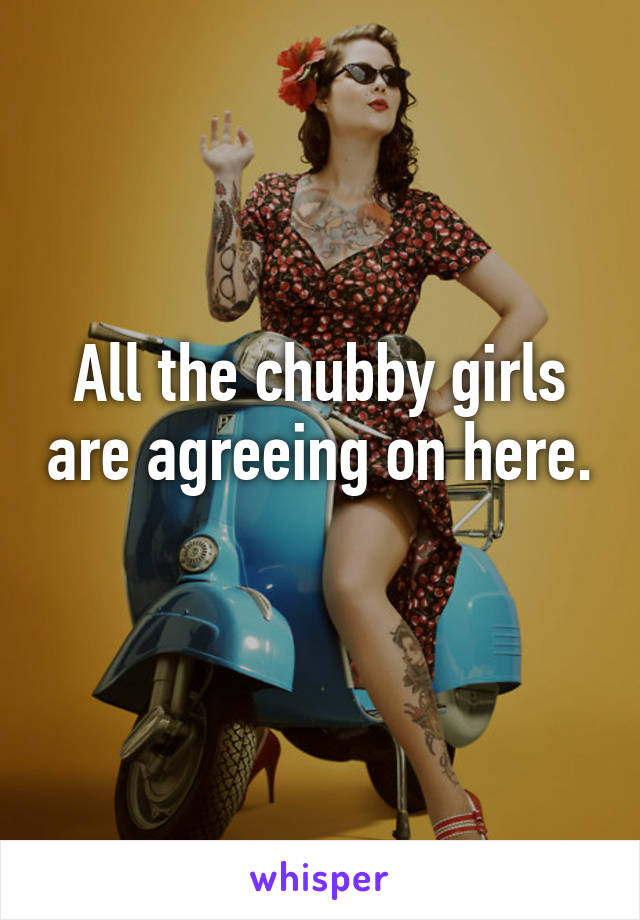 All the chubby girls are agreeing on here. 