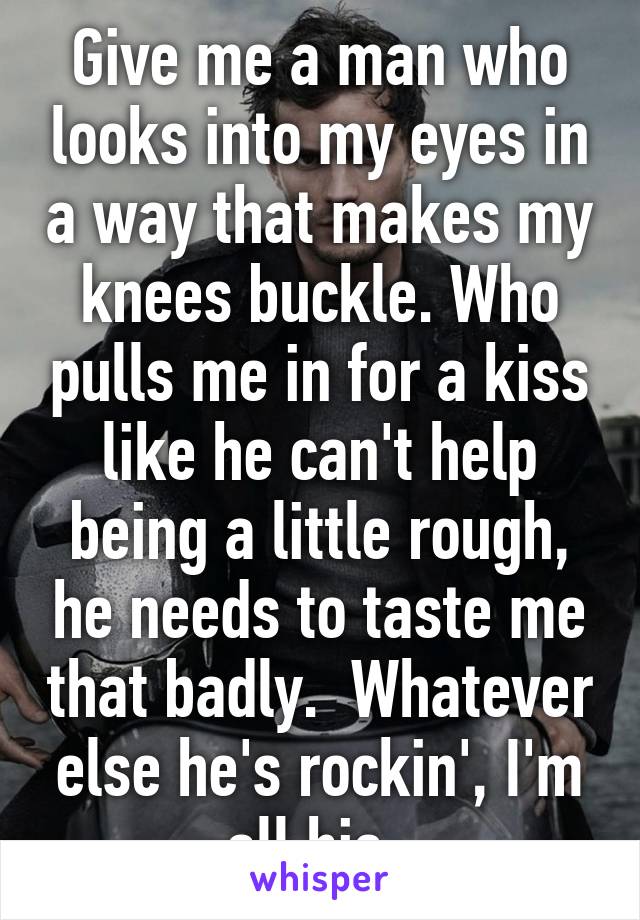 Give me a man who looks into my eyes in a way that makes my knees buckle. Who pulls me in for a kiss like he can't help being a little rough, he needs to taste me that badly.  Whatever else he's rockin', I'm all his. 