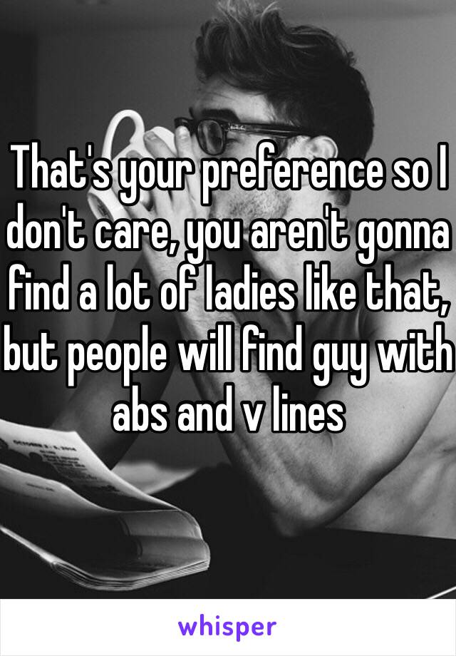 That's your preference so I don't care, you aren't gonna find a lot of ladies like that, but people will find guy with abs and v lines 