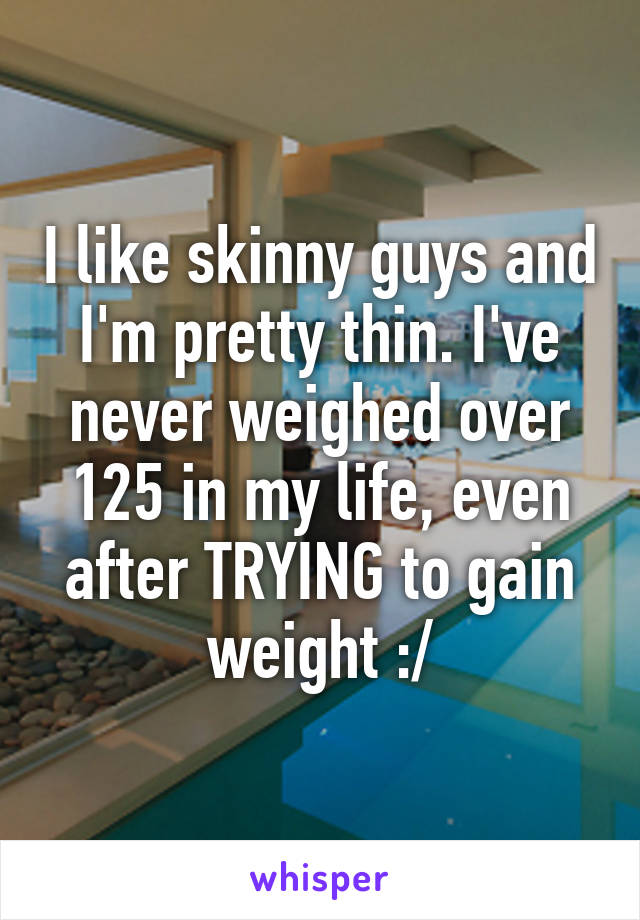 I like skinny guys and I'm pretty thin. I've never weighed over 125 in my life, even after TRYING to gain weight :/