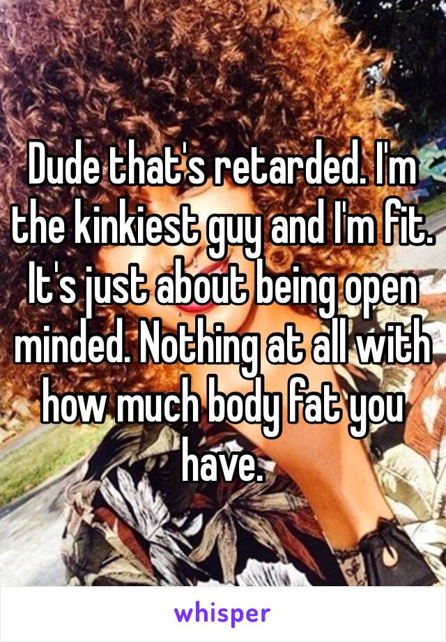 Dude that's retarded. I'm the kinkiest guy and I'm fit. It's just about being open minded. Nothing at all with how much body fat you have.