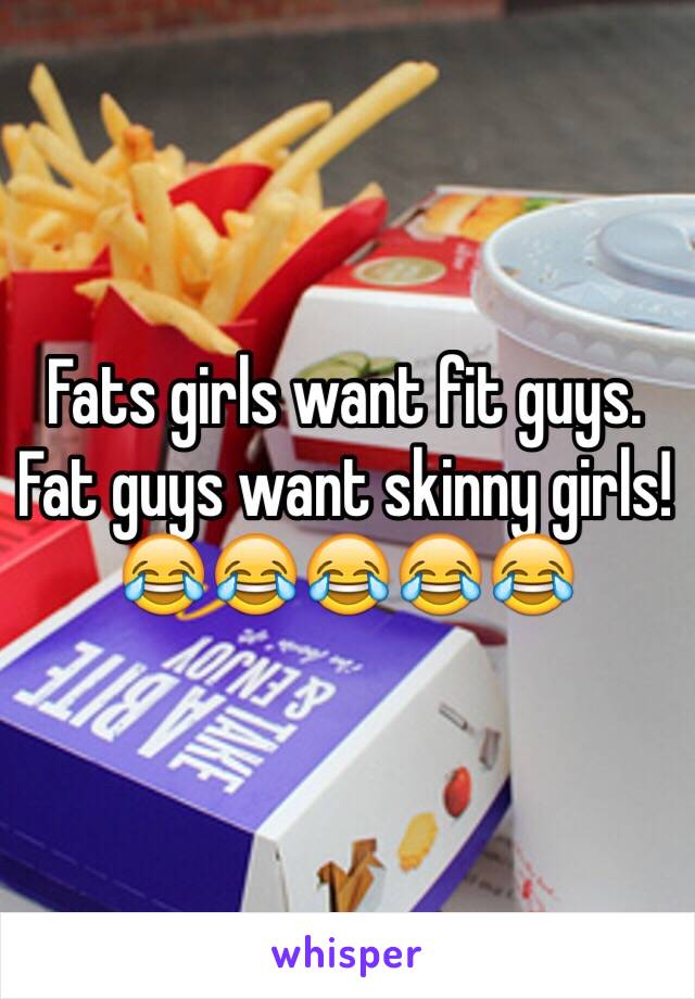 Fats girls want fit guys.
Fat guys want skinny girls!
😂😂😂😂😂