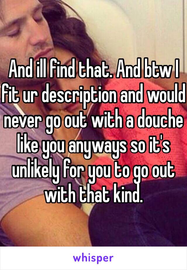 And ill find that. And btw I fit ur description and would never go out with a douche like you anyways so it's unlikely for you to go out with that kind. 