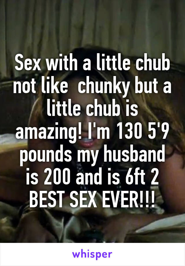 Sex with a little chub not like  chunky but a little chub is amazing! I'm 130 5'9 pounds my husband is 200 and is 6ft 2 BEST SEX EVER!!!