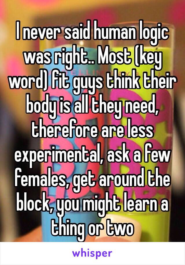 I never said human logic was right.. Most (key word) fit guys think their body is all they need, therefore are less experimental, ask a few females, get around the block, you might learn a thing or two