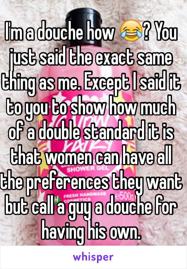 I'm a douche how 😂? You just said the exact same thing as me. Except I said it to you to show how much of a double standard it is that women can have all the preferences they want but call a guy a douche for having his own. 