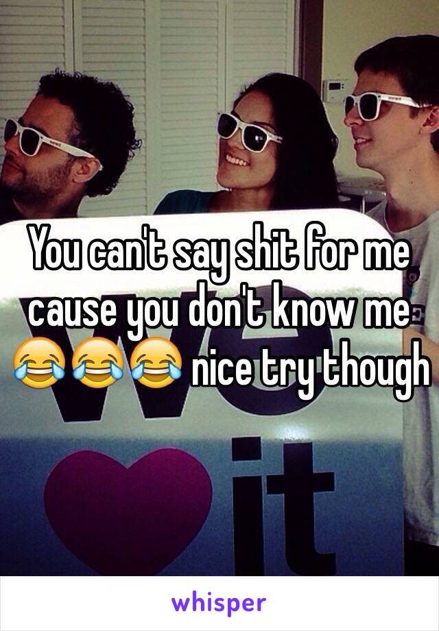 You can't say shit for me cause you don't know me 😂😂😂 nice try though