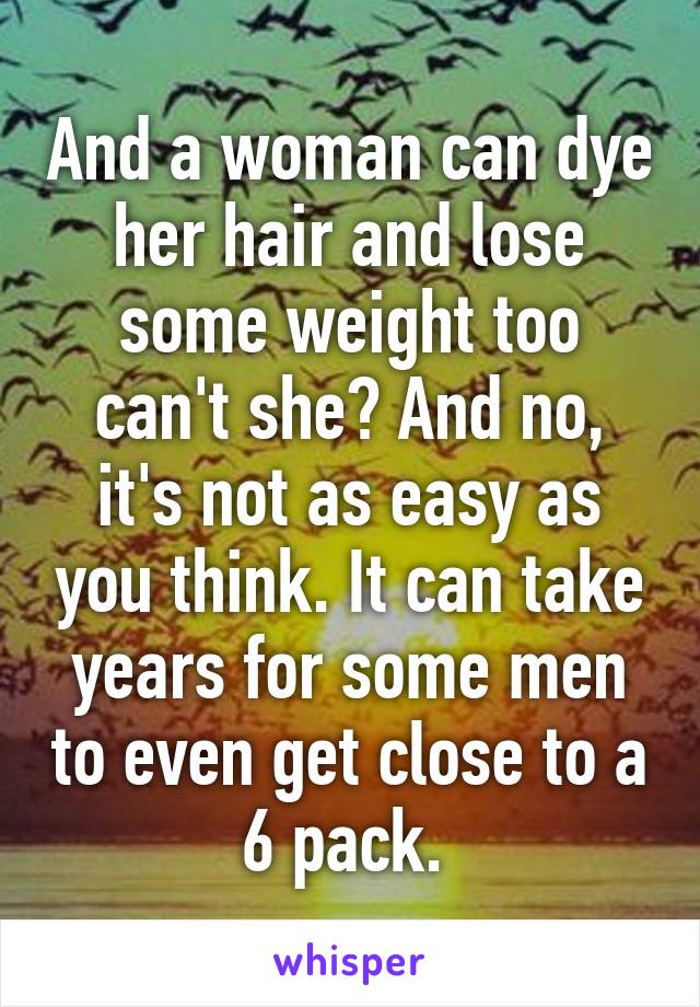 And a woman can dye her hair and lose some weight too can't she? And no, it's not as easy as you think. It can take years for some men to even get close to a 6 pack. 