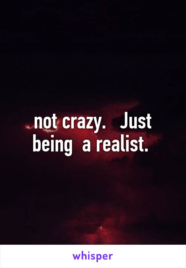 not crazy.   Just being  a realist. 