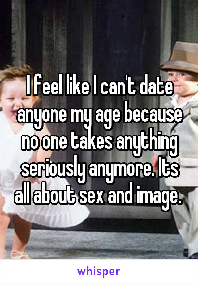 I feel like I can't date anyone my age because no one takes anything seriously anymore. Its all about sex and image. 