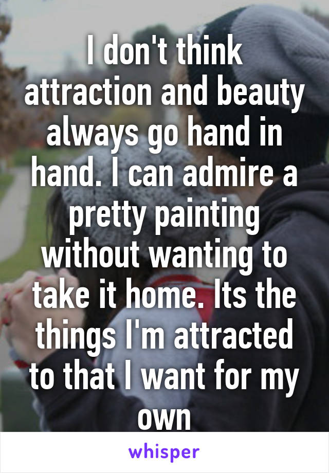 I don't think attraction and beauty always go hand in hand. I can admire a pretty painting without wanting to take it home. Its the things I'm attracted to that I want for my own