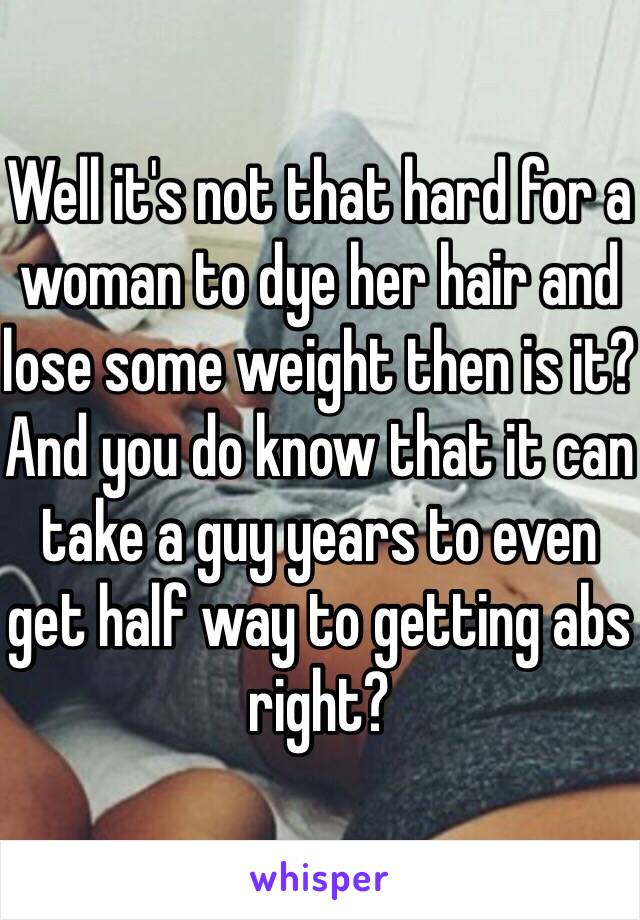 Well it's not that hard for a woman to dye her hair and lose some weight then is it? And you do know that it can take a guy years to even get half way to getting abs right?