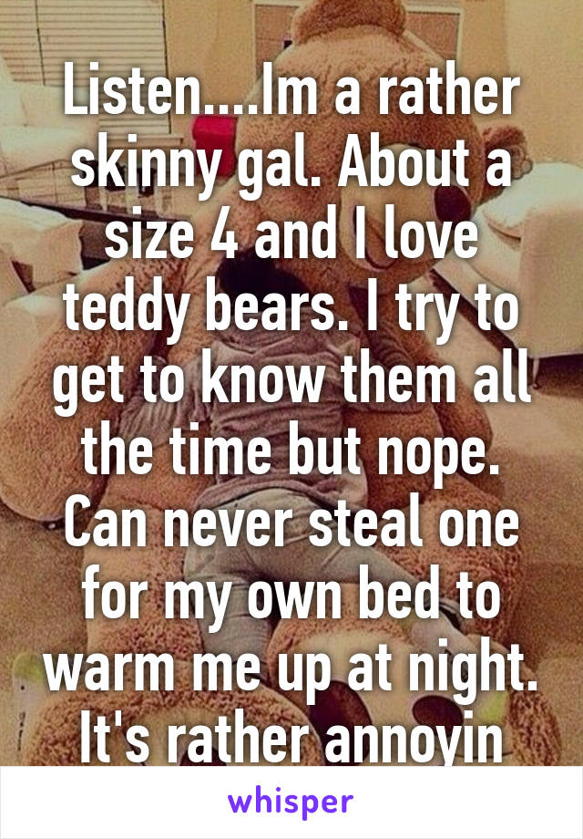 Listen....Im a rather skinny gal. About a size 4 and I love teddy bears. I try to get to know them all the time but nope. Can never steal one for my own bed to warm me up at night. It's rather annoyin