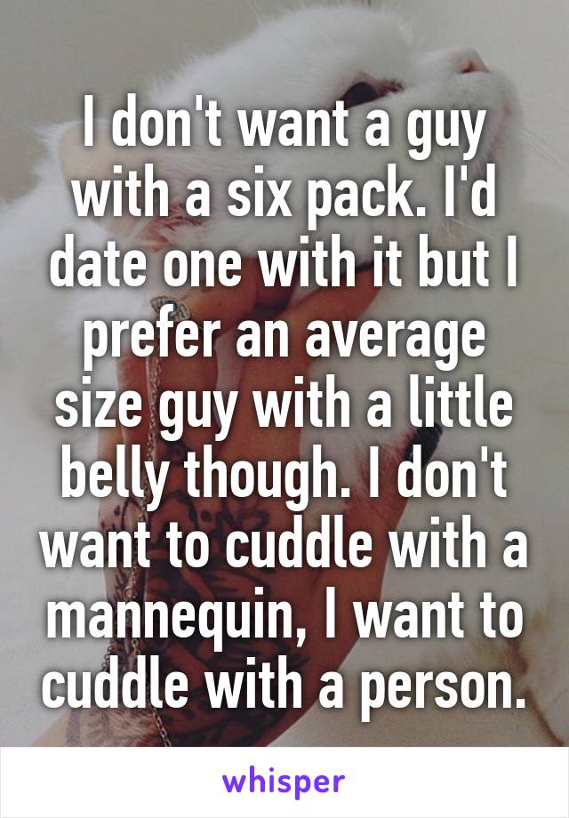 I don't want a guy with a six pack. I'd date one with it but I prefer an average size guy with a little belly though. I don't want to cuddle with a mannequin, I want to cuddle with a person.