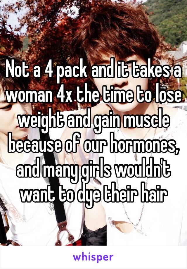 Not a 4 pack and it takes a woman 4x the time to lose weight and gain muscle because of our hormones, and many girls wouldn't want to dye their hair 