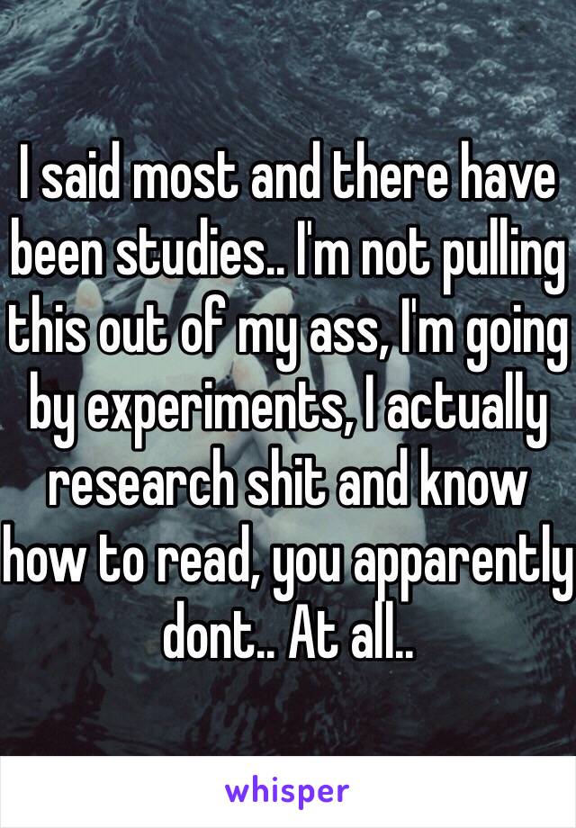 I said most and there have been studies.. I'm not pulling this out of my ass, I'm going by experiments, I actually research shit and know how to read, you apparently dont.. At all..