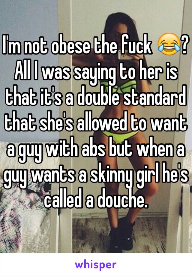 I'm not obese the fuck 😂? All I was saying to her is that it's a double standard that she's allowed to want a guy with abs but when a guy wants a skinny girl he's called a douche. 