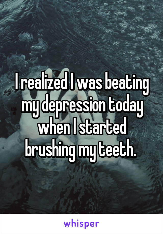 I realized I was beating my depression today when I started brushing my teeth. 