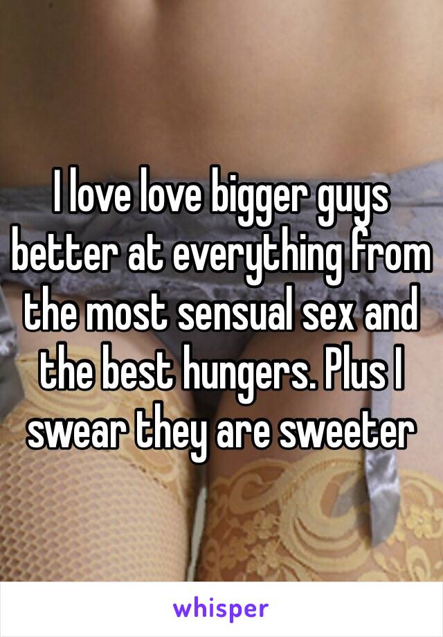 I love love bigger guys better at everything from the most sensual sex and the best hungers. Plus I swear they are sweeter 