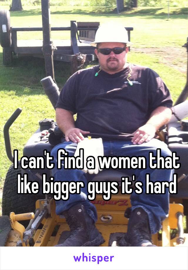 I can't find a women that like bigger guys it's hard 