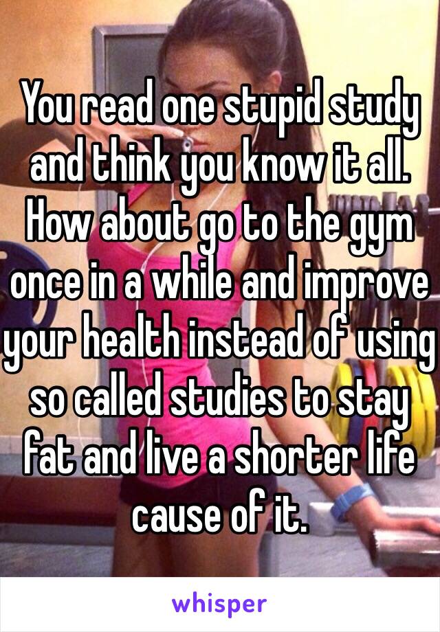 You read one stupid study and think you know it all. How about go to the gym once in a while and improve your health instead of using so called studies to stay fat and live a shorter life cause of it.