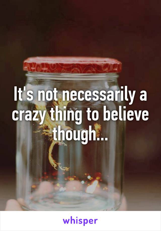 It's not necessarily a crazy thing to believe though...