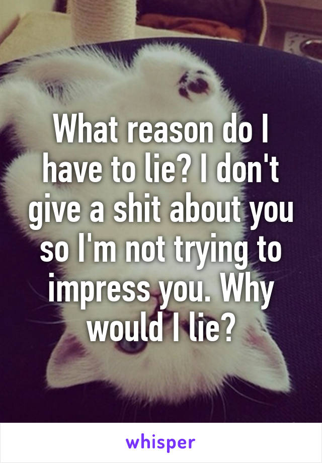 What reason do I have to lie? I don't give a shit about you so I'm not trying to impress you. Why would I lie?