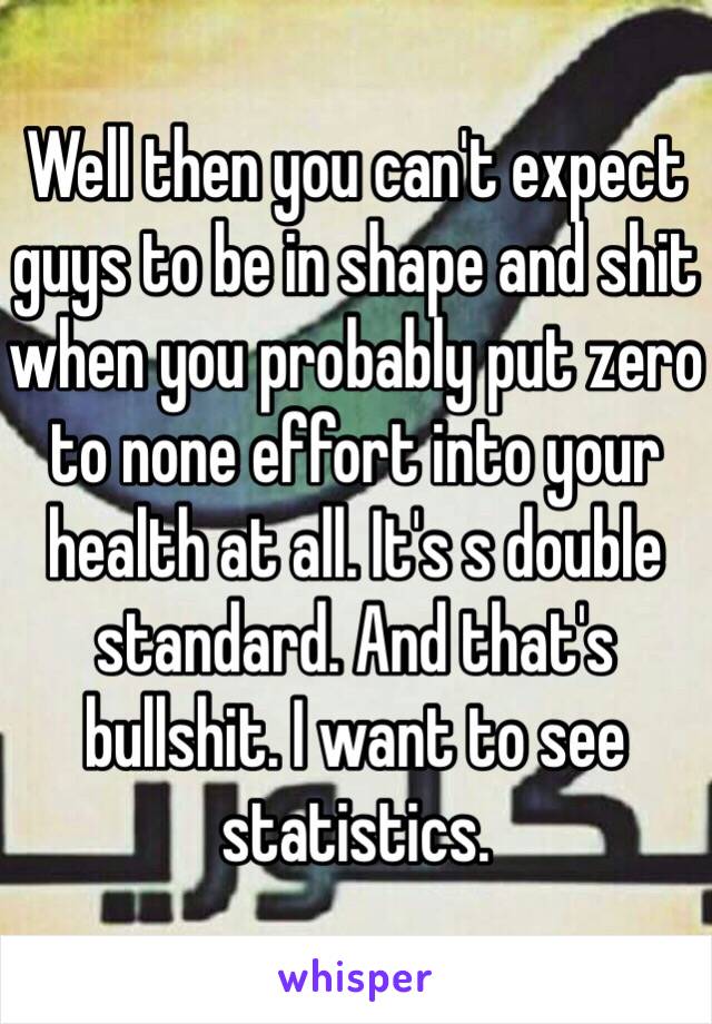 Well then you can't expect guys to be in shape and shit when you probably put zero to none effort into your health at all. It's s double standard. And that's bullshit. I want to see statistics. 