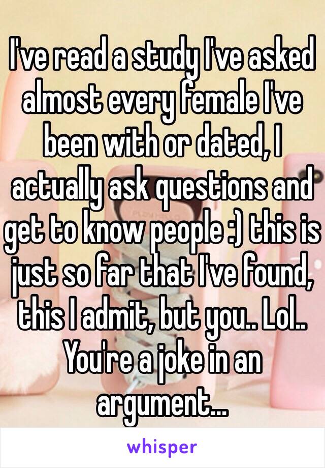 I've read a study I've asked almost every female I've been with or dated, I actually ask questions and get to know people :) this is just so far that I've found, this I admit, but you.. Lol.. You're a joke in an argument...