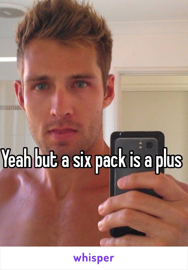 Yeah but a six pack is a plus