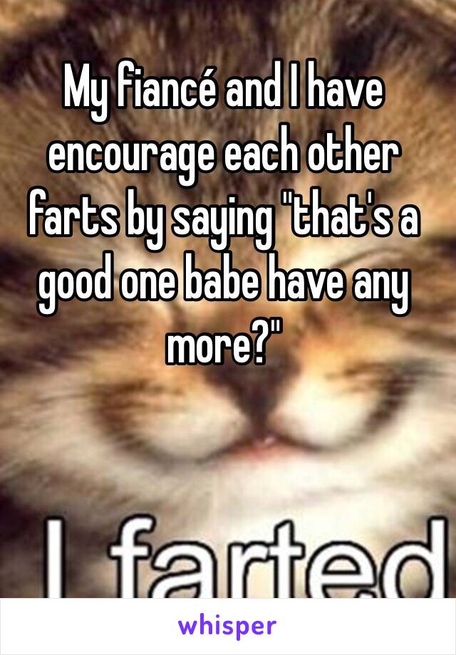 My fiancé and I have encourage each other farts by saying "that's a good one babe have any more?"