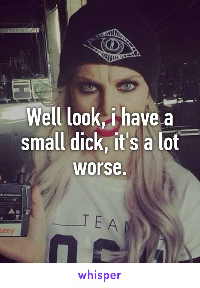 Well look, i have a small dick, it's a lot worse.