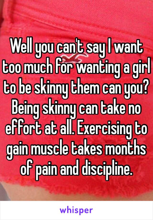 Well you can't say I want too much for wanting a girl to be skinny them can you? Being skinny can take no effort at all. Exercising to gain muscle takes months of pain and discipline. 