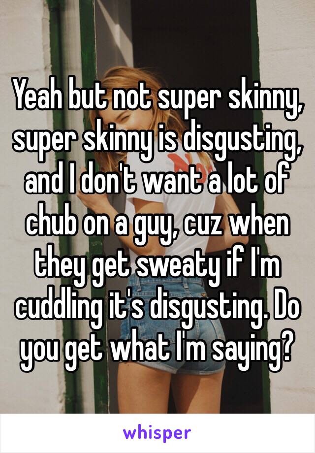 Yeah but not super skinny, super skinny is disgusting, and I don't want a lot of chub on a guy, cuz when they get sweaty if I'm cuddling it's disgusting. Do you get what I'm saying? 