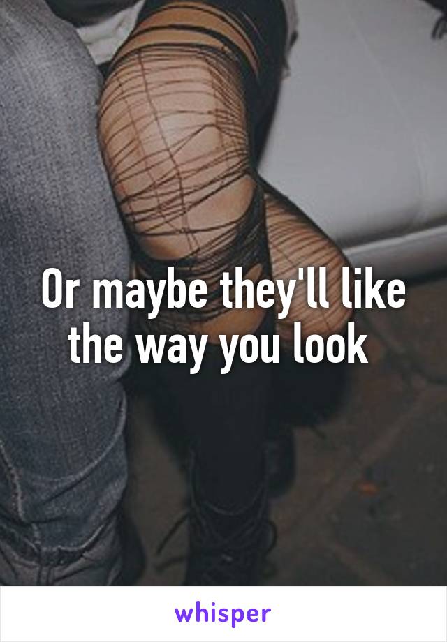 Or maybe they'll like the way you look 