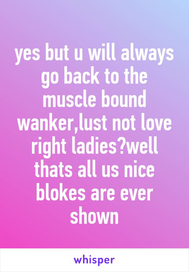 yes but u will always go back to the muscle bound wanker,lust not love right ladies?well thats all us nice blokes are ever shown