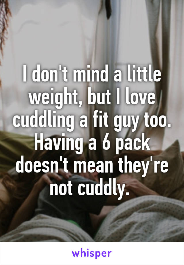 I don't mind a little weight, but I love cuddling a fit guy too. Having a 6 pack doesn't mean they're not cuddly. 