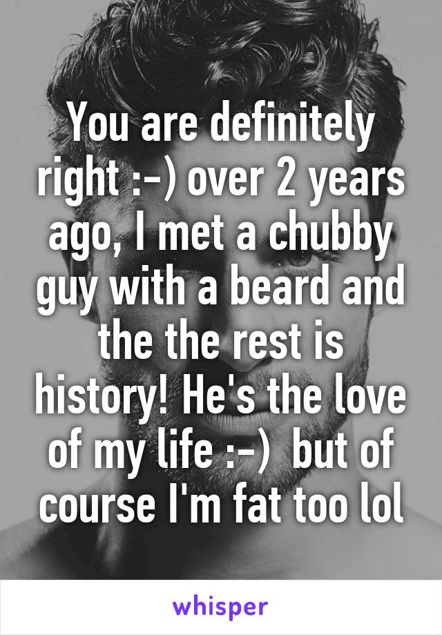 You are definitely right :-) over 2 years ago, I met a chubby guy with a beard and the the rest is history! He's the love of my life :-)  but of course I'm fat too lol