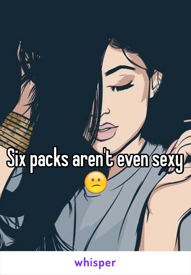 Six packs aren't even sexy 😕