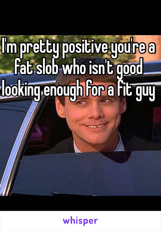 I'm pretty positive you're a fat slob who isn't good looking enough for a fit guy