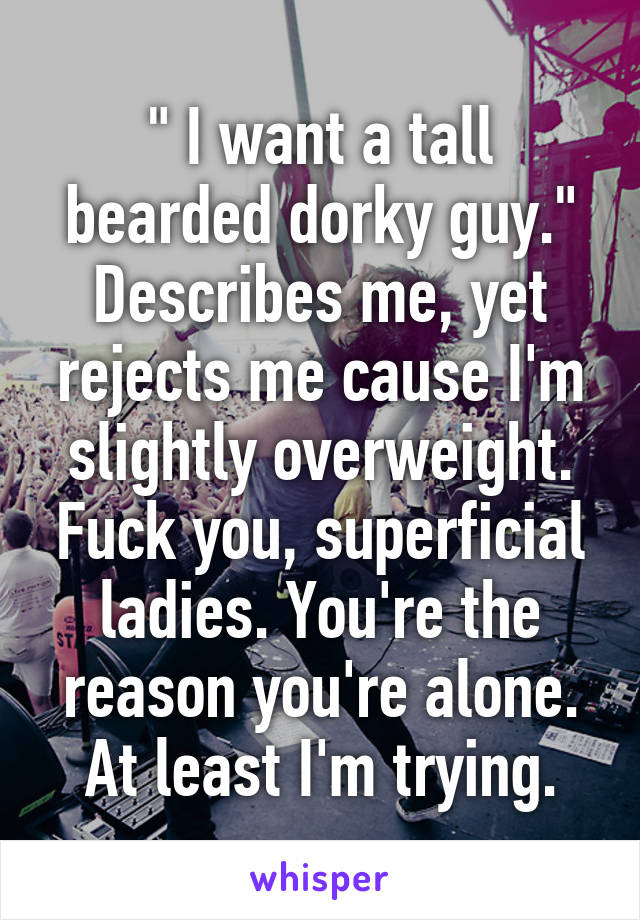 " I want a tall bearded dorky guy."
Describes me, yet rejects me cause I'm slightly overweight. Fuck you, superficial ladies. You're the reason you're alone. At least I'm trying.