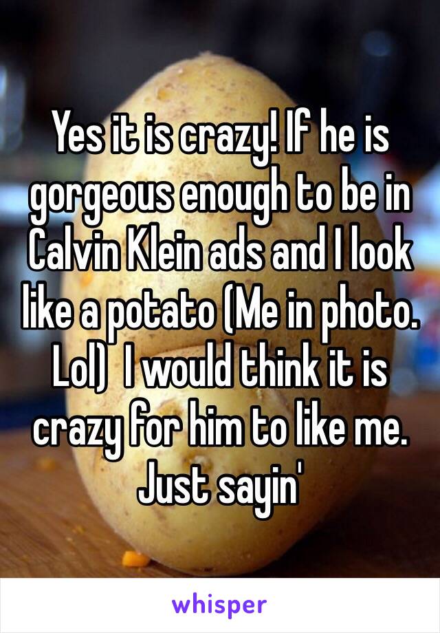 Yes it is crazy! If he is gorgeous enough to be in Calvin Klein ads and I look like a potato (Me in photo. Lol)  I would think it is crazy for him to like me. Just sayin'