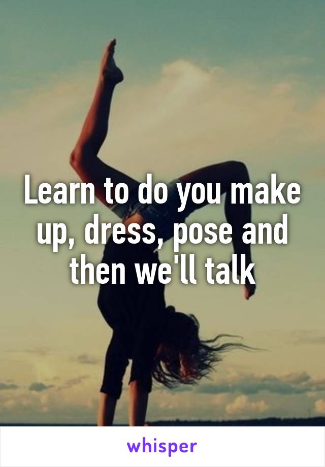 Learn to do you make up, dress, pose and then we'll talk