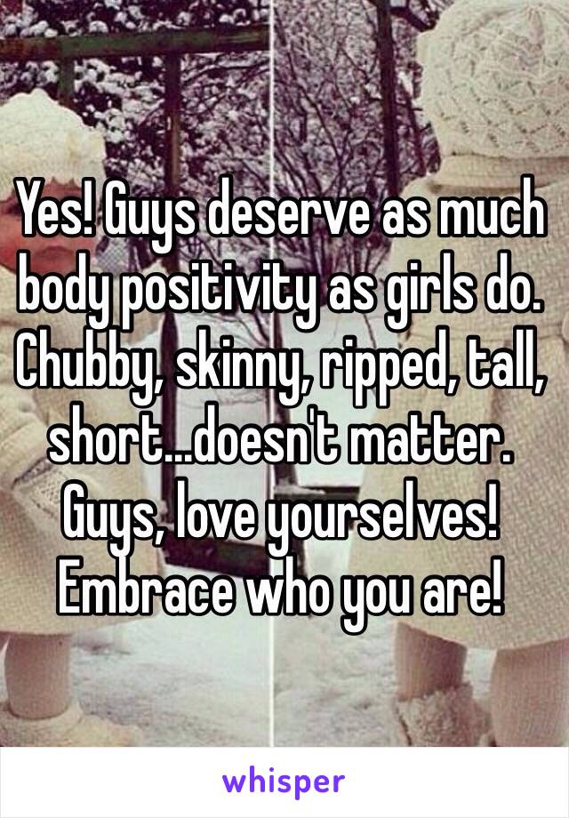 Yes! Guys deserve as much body positivity as girls do. Chubby, skinny, ripped, tall, short...doesn't matter. Guys, love yourselves! Embrace who you are!