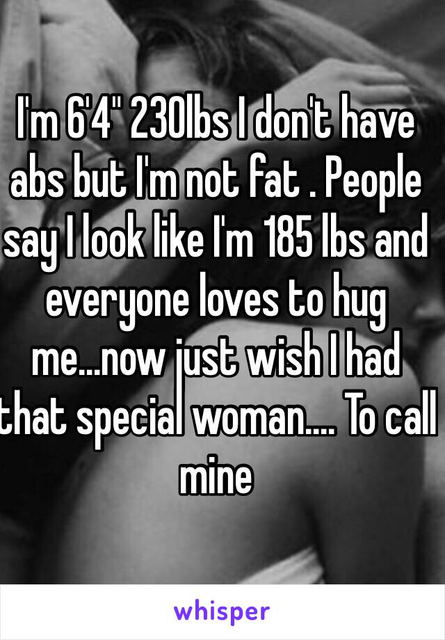 I'm 6'4" 230lbs I don't have abs but I'm not fat . People say I look like I'm 185 lbs and everyone loves to hug me...now just wish I had that special woman.... To call mine