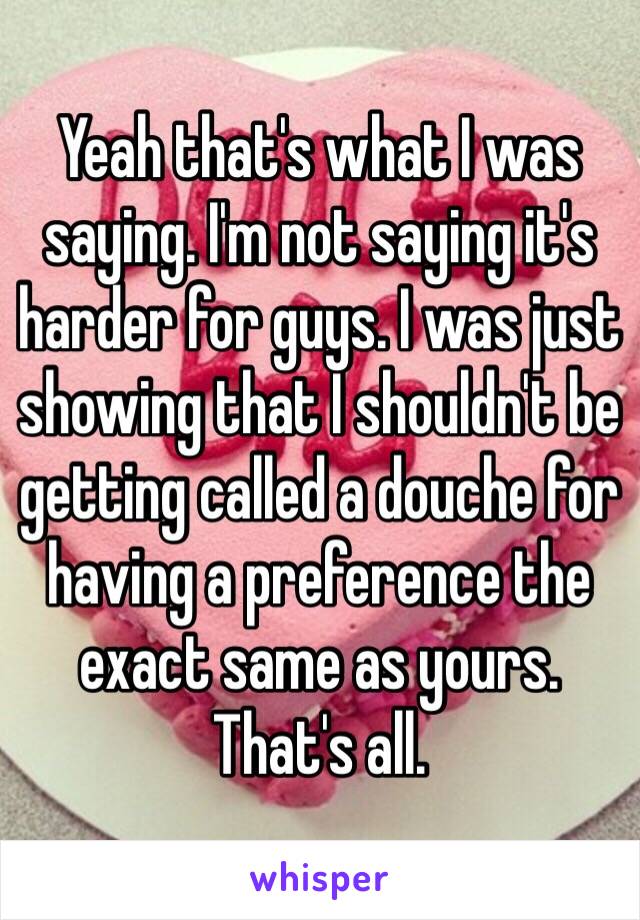 Yeah that's what I was saying. I'm not saying it's harder for guys. I was just showing that I shouldn't be getting called a douche for having a preference the exact same as yours. That's all. 