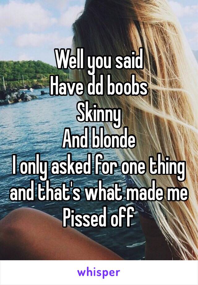 Well you said
Have dd boobs
Skinny
And blonde
I only asked for one thing and that's what made me
Pissed off 